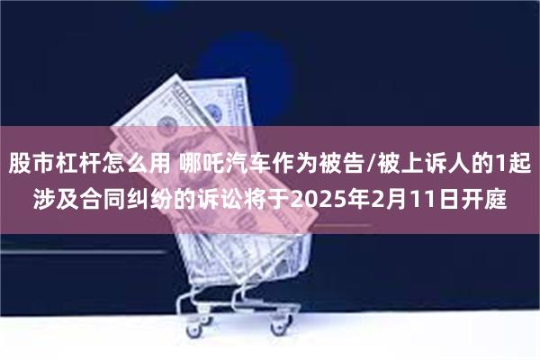 股市杠杆怎么用 哪吒汽车作为被告/被上诉人的1起涉及合同纠纷的诉讼将于2025年2月11日开庭