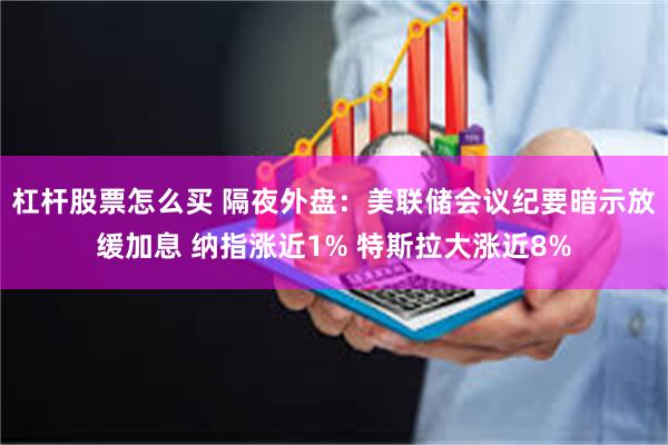 杠杆股票怎么买 隔夜外盘：美联储会议纪要暗示放缓加息 纳指涨近1% 特斯拉大涨近8%