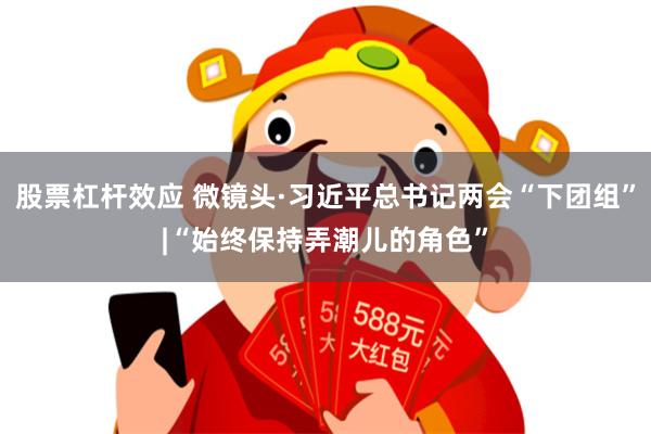 股票杠杆效应 微镜头·习近平总书记两会“下团组”|“始终保持弄潮儿的角色”