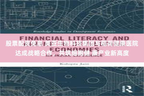 股票配资免息 美亚生物科技集团与稻荷健康医院达成战略合作，共筑细胞健 康产业新高度