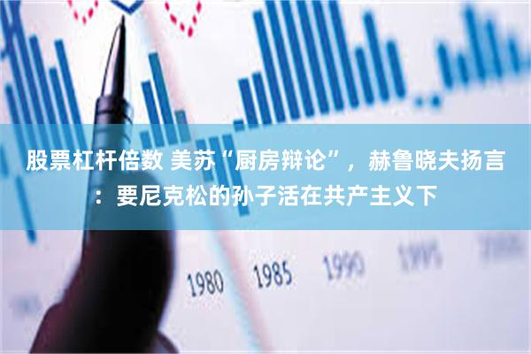 股票杠杆倍数 美苏“厨房辩论”，赫鲁晓夫扬言：要尼克松的孙子活在共产主义下