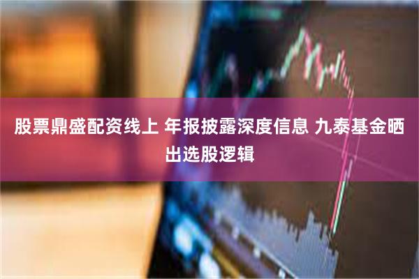 股票鼎盛配资线上 年报披露深度信息 九泰基金晒出选股逻辑