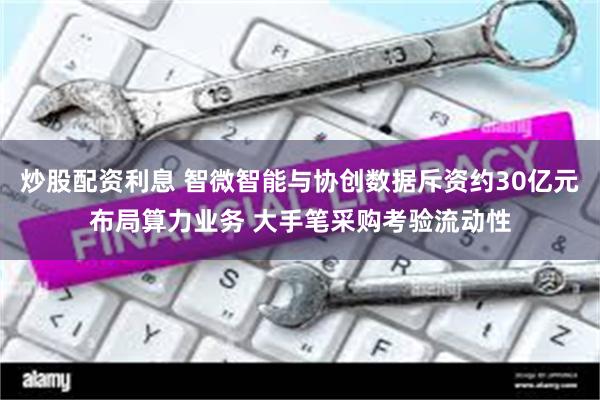 炒股配资利息 智微智能与协创数据斥资约30亿元布局算力业务 大手笔采购考验流动性