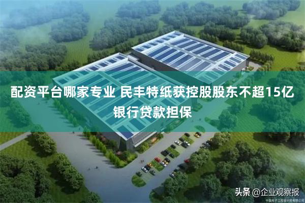 配资平台哪家专业 民丰特纸获控股股东不超15亿银行贷款担保