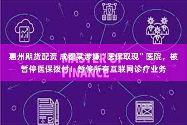惠州期货配资 成都某涉嫌“医保取现”医院，被暂停医保拨付！暂停所有互联网诊疗业务