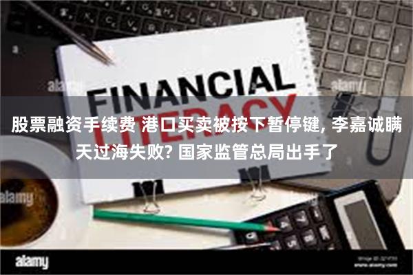 股票融资手续费 港口买卖被按下暂停键, 李嘉诚瞒天过海失败? 国家监管总局出手了