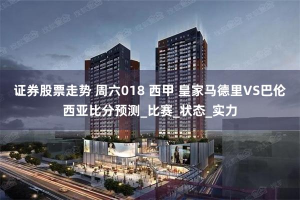 证券股票走势 周六018 西甲 皇家马德里VS巴伦西亚比分预测_比赛_状态_实力