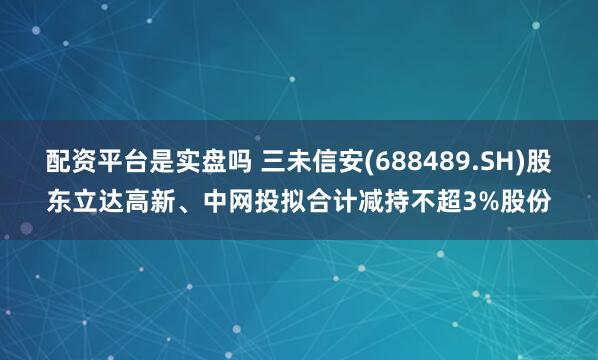 配资平台是实盘吗 三未信安(688489.SH)股东立达高新、中网投拟合计减持不超3%股份