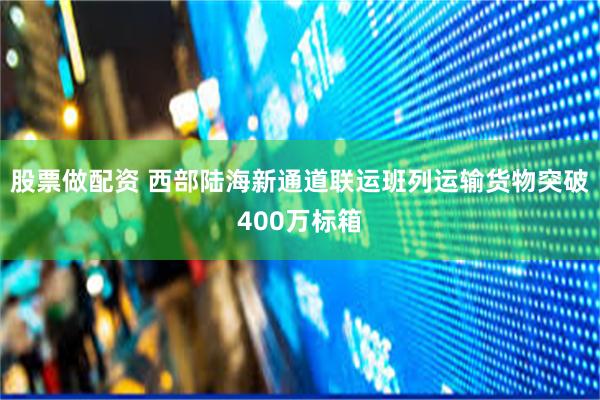 股票做配资 西部陆海新通道联运班列运输货物突破400万标箱