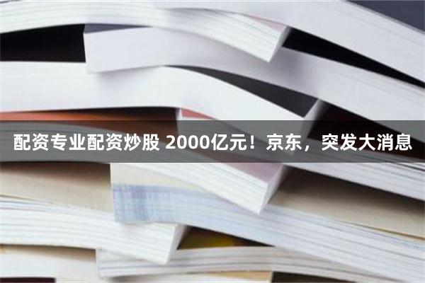 配资专业配资炒股 2000亿元！京东，突发大消息