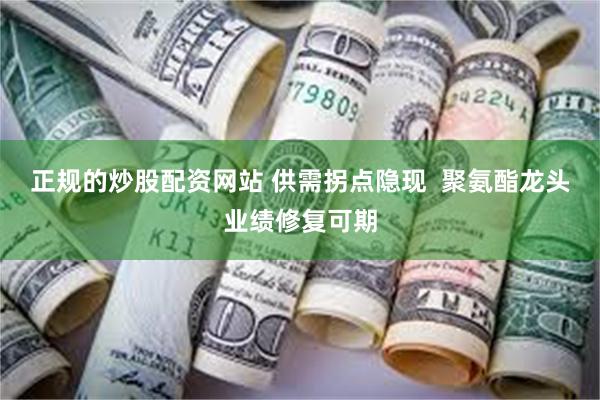 正规的炒股配资网站 供需拐点隐现  聚氨酯龙头业绩修复可期