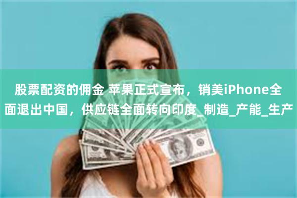 股票配资的佣金 苹果正式宣布，销美iPhone全面退出中国，供应链全面转向印度_制造_产能_生产