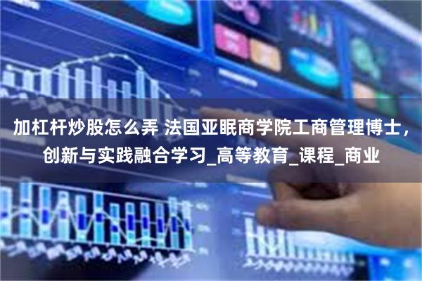 加杠杆炒股怎么弄 法国亚眠商学院工商管理博士，创新与实践融合学习_高等教育_课程_商业