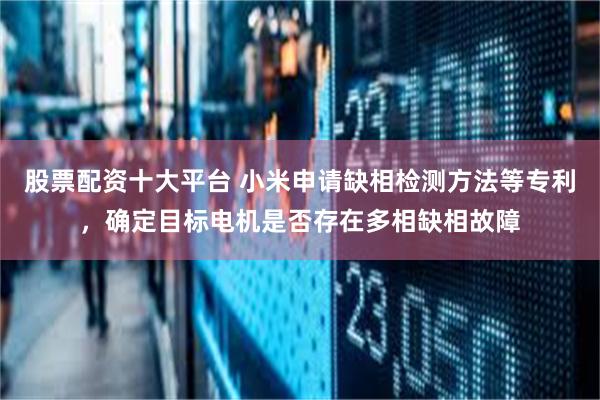 股票配资十大平台 小米申请缺相检测方法等专利，确定目标电机是否存在多相缺相故障