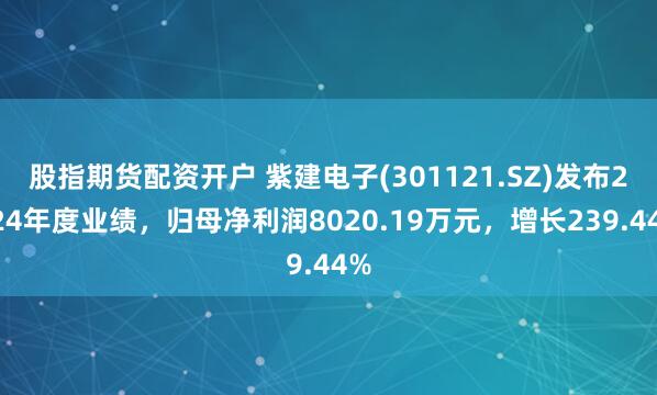 股指期货配资开户 紫建电子(301121.SZ)发布2024年度业绩，归母净利润8020.19万元，增长239.44%