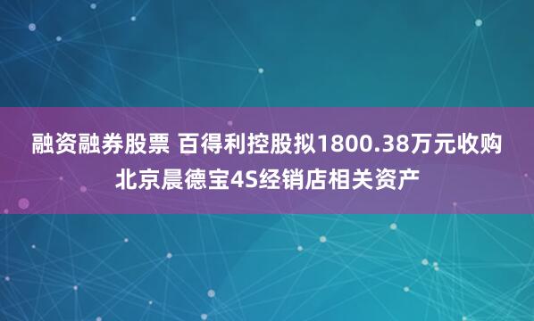 融资融券股票 百得利控股拟1800.38万元收购北京晨德宝4S经销店相关资产