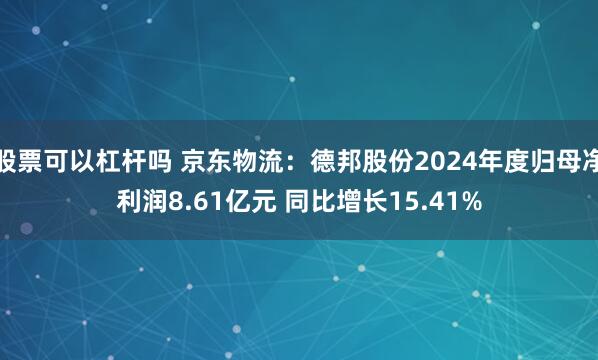 股票可以杠杆吗 京东物流：德邦股份2024年度归母净利润8.61亿元 同比增长15.41%