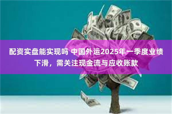配资实盘能实现吗 中国外运2025年一季度业绩下滑，需关注现金流与应收账款