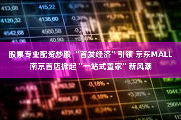 股票专业配资炒股 “首发经济”引领 京东MALL南京首店掀起“一站式置家”新风潮