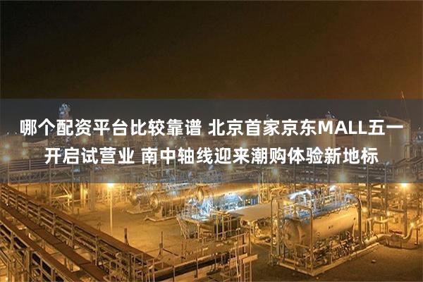 哪个配资平台比较靠谱 北京首家京东MALL五一开启试营业 南中轴线迎来潮购体验新地标