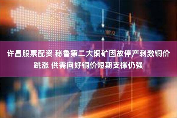 许昌股票配资 秘鲁第二大铜矿因故停产刺激铜价跳涨 供需向好铜价短期支撑仍强