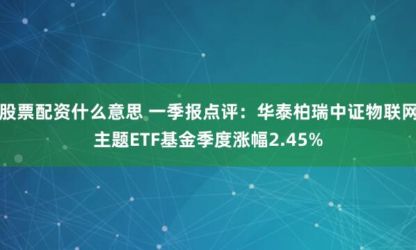 股票配资什么意思 一季报点评：华泰柏瑞中证物联网主题ETF基金季度涨幅2.45%