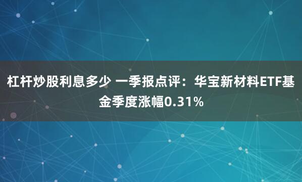 杠杆炒股利息多少 一季报点评：华宝新材料ETF基金季度涨幅0.31%