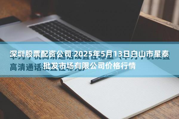 深圳股票配资公司 2025年5月13日白山市星泰批发市场有限公司价格行情