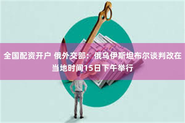 全国配资开户 俄外交部：俄乌伊斯坦布尔谈判改在当地时间15日下午举行
