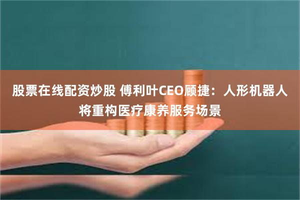 股票在线配资炒股 傅利叶CEO顾捷：人形机器人将重构医疗康养服务场景
