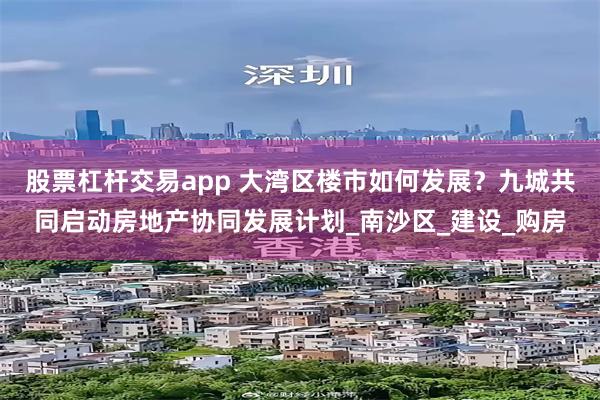 股票杠杆交易app 大湾区楼市如何发展？九城共同启动房地产协同发展计划_南沙区_建设_购房