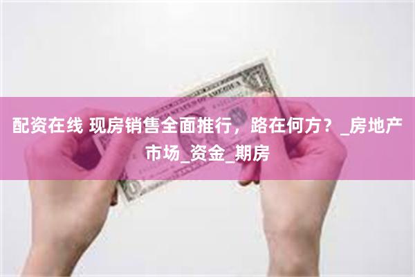 配资在线 现房销售全面推行，路在何方？_房地产市场_资金_期房