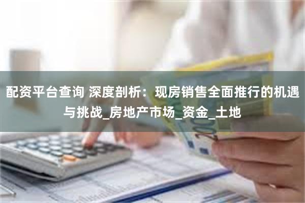 配资平台查询 深度剖析：现房销售全面推行的机遇与挑战_房地产市场_资金_土地