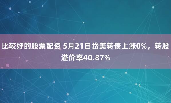 比较好的股票配资 5月21日岱美转债上涨0%，转股溢价率40.87%