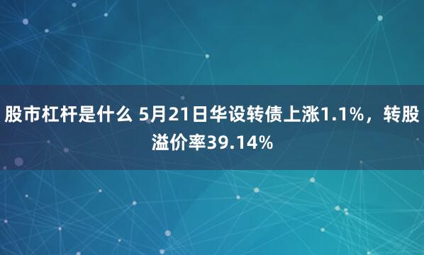 股市杠杆是什么 5月21日华设转债上涨1.1%，转股溢价率39.14%