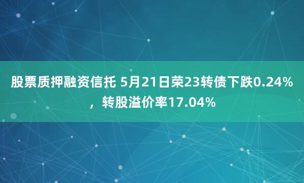 股票质押融资信托 5月21日荣23转债下跌0.24%，转股溢价率17.04%