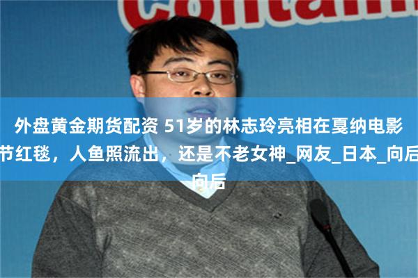 外盘黄金期货配资 51岁的林志玲亮相在戛纳电影节红毯，人鱼照流出，还是不老女神_网友_日本_向后