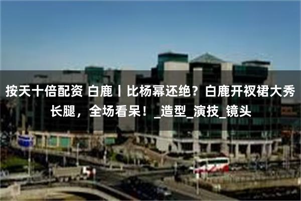 按天十倍配资 白鹿丨比杨幂还绝？白鹿开衩裙大秀长腿，全场看呆！_造型_演技_镜头