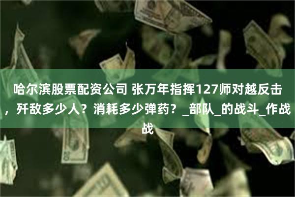 哈尔滨股票配资公司 张万年指挥127师对越反击，歼敌多少人？消耗多少弹药？_部队_的战斗_作战