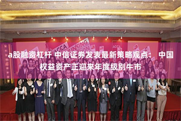 a股融资杠杆 中信证券发表最新策略观点： 中国权益资产正迎来年度级别牛市