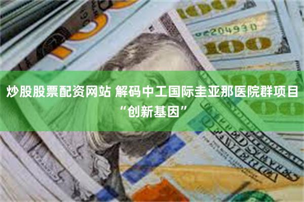 炒股股票配资网站 解码中工国际圭亚那医院群项目“创新基因”