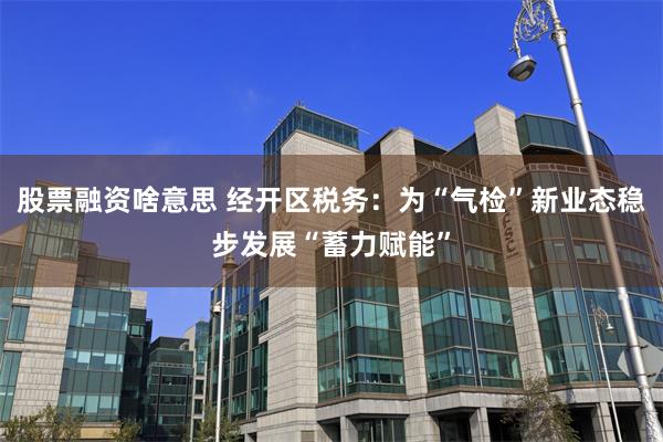 股票融资啥意思 经开区税务：为“气检”新业态稳步发展“蓄力赋能”