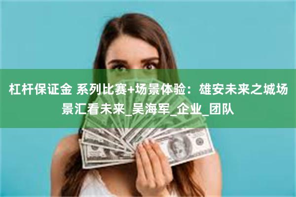 杠杆保证金 系列比赛+场景体验：雄安未来之城场景汇看未来_吴海军_企业_团队