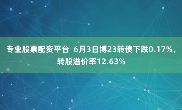 专业股票配资平台  6月3日博23转债下跌0.17%，转股溢价率12.63%