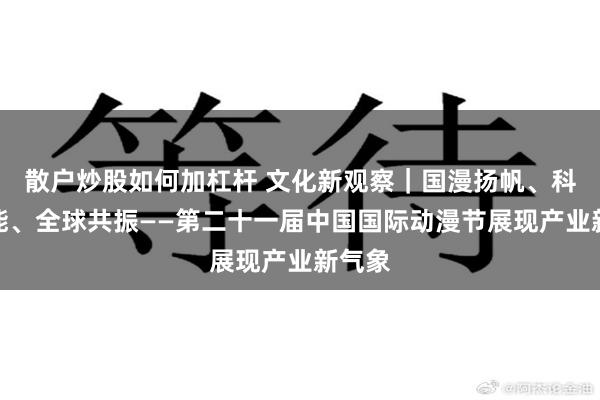 散户炒股如何加杠杆 文化新观察｜国漫扬帆、科技赋能、全球共振——第二十一届中国国际动漫节展现产业新气象