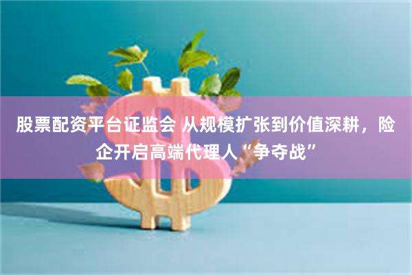 股票配资平台证监会 从规模扩张到价值深耕，险企开启高端代理人“争夺战”