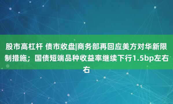 股市高杠杆 债市收盘|商务部再回应美方对华新限制措施；国债短端品种收益率继续下行1.5bp左右