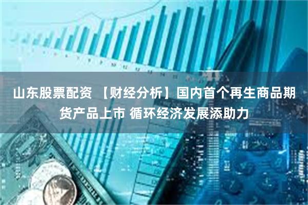 山东股票配资 【财经分析】国内首个再生商品期货产品上市 循环经济发展添助力
