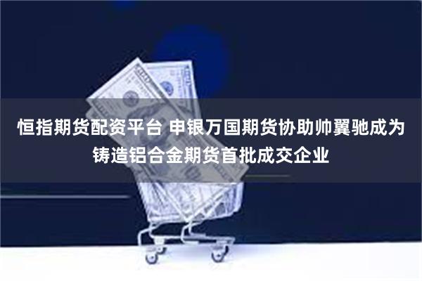 恒指期货配资平台 申银万国期货协助帅翼驰成为铸造铝合金期货首批成交企业