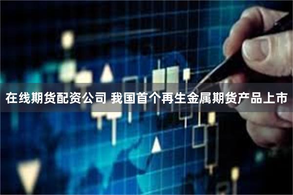 在线期货配资公司 我国首个再生金属期货产品上市